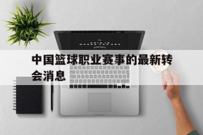 开云体育登录-中国篮球职业赛事的最新转会消息()