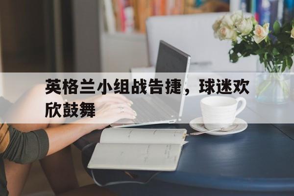 开云体育入口-英格兰小组战告捷，球迷欢欣鼓舞()  第1张